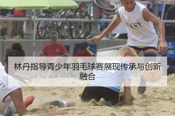 林丹指导青少年羽毛球赛展现传承与创新融合